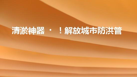 清淤神器！解放城市防洪管道的新利器，讓洪水無處藏身！